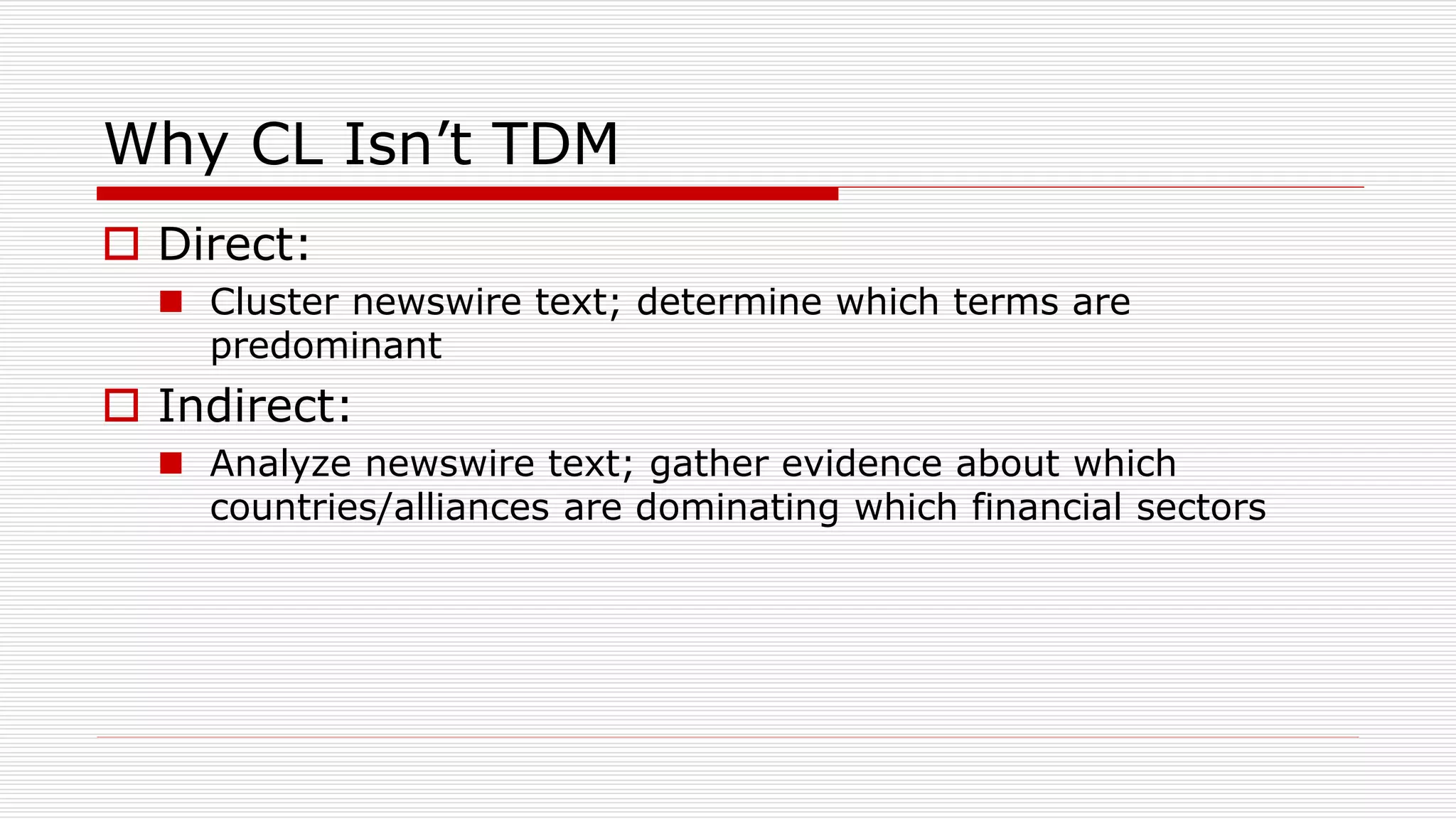 Why CL Isn’t TDM
 Direct:
 Cluster newswire text; determine which terms are
predominant
 Indirect:
 Analyze newswire text; gather evidence about which
countries/alliances are dominating which financial sectors
 