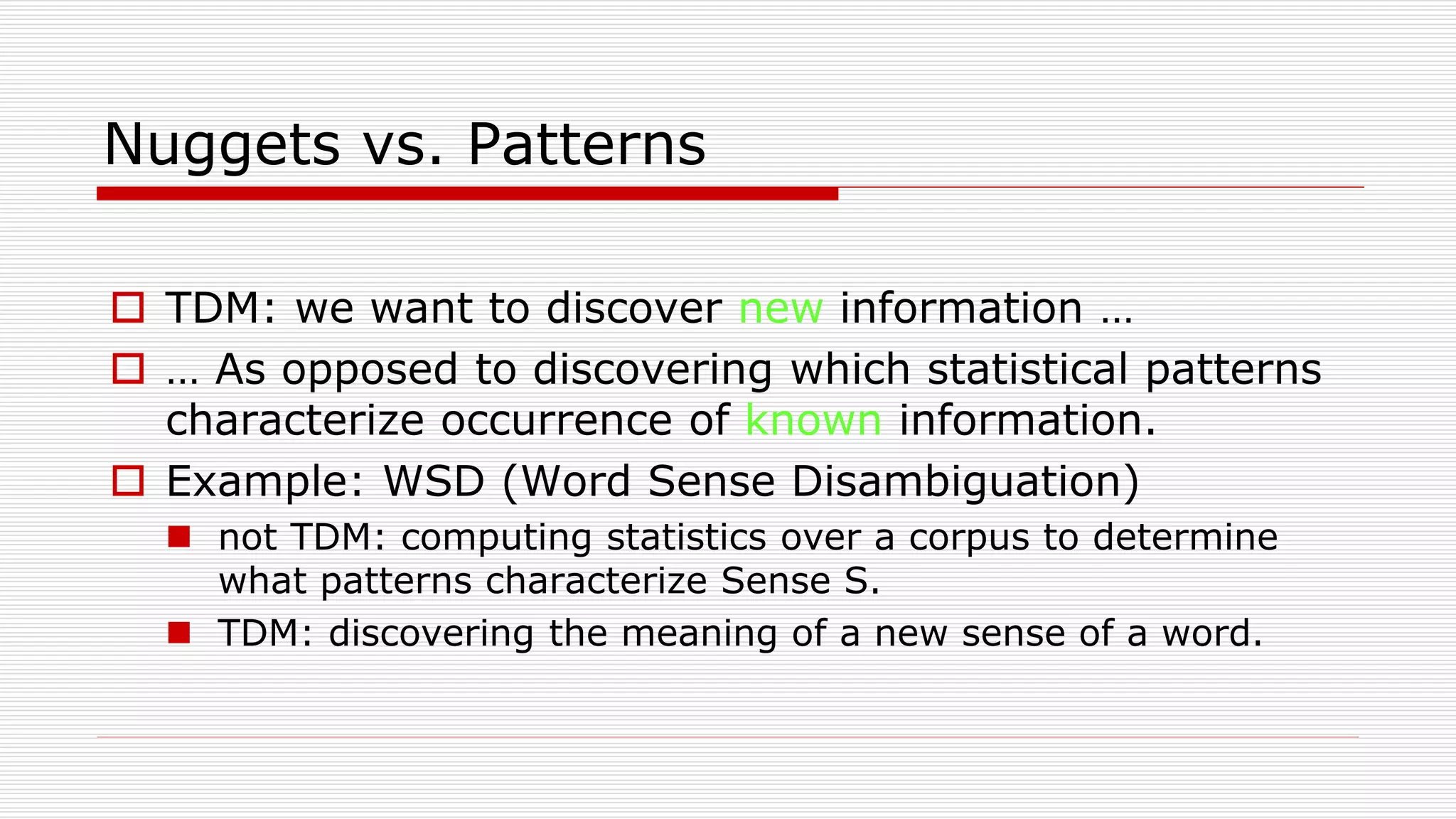 Nuggets vs. Patterns
 TDM: we want to discover new information …
 … As opposed to discovering which statistical patterns
characterize occurrence of known information.
 Example: WSD (Word Sense Disambiguation)
 not TDM: computing statistics over a corpus to determine
what patterns characterize Sense S.
 TDM: discovering the meaning of a new sense of a word.
 