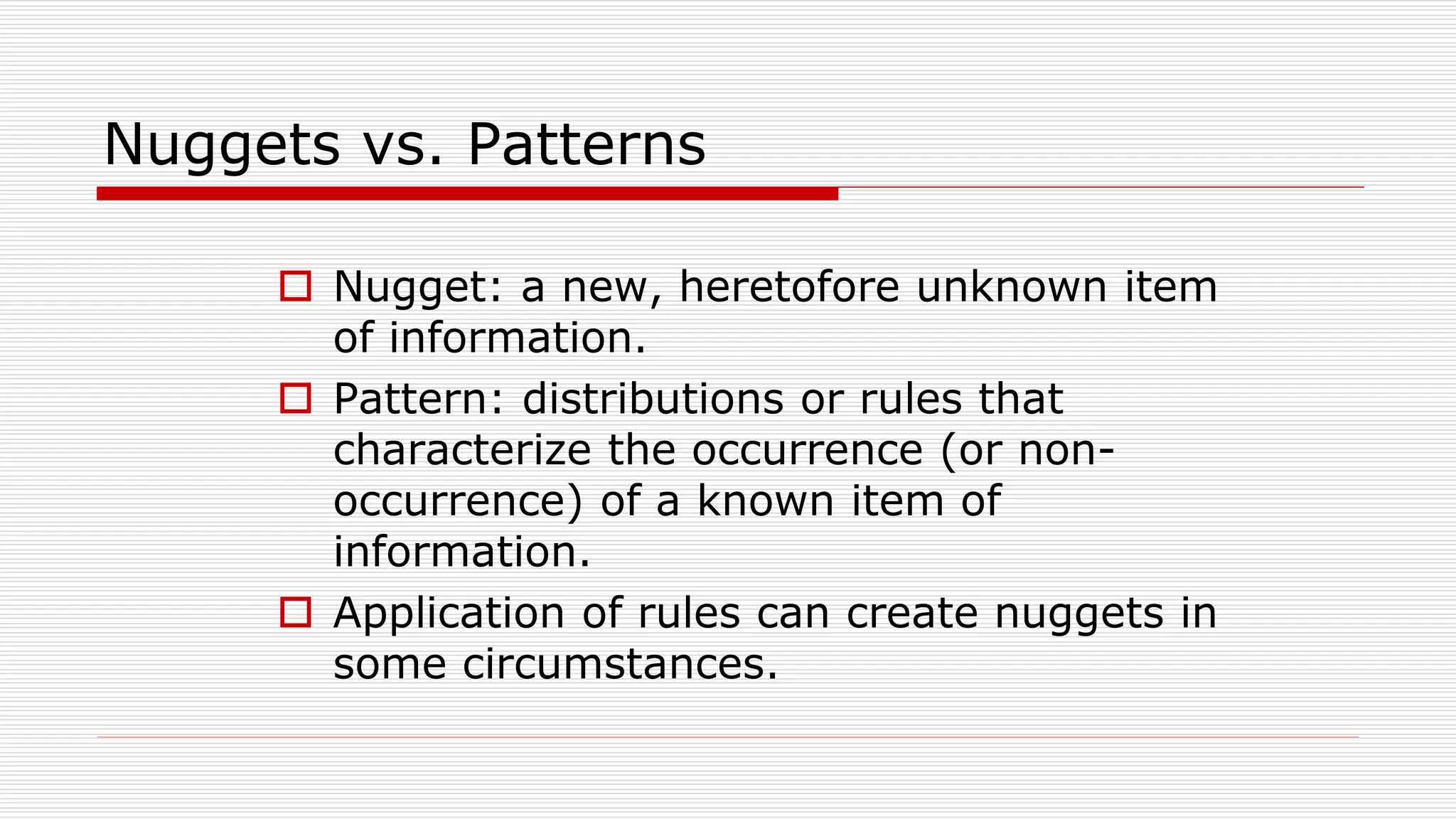 Nuggets vs. Patterns
 Nugget: a new, heretofore unknown item
of information.
 Pattern: distributions or rules that
characterize the occurrence (or non-
occurrence) of a known item of
information.
 Application of rules can create nuggets in
some circumstances.
 
