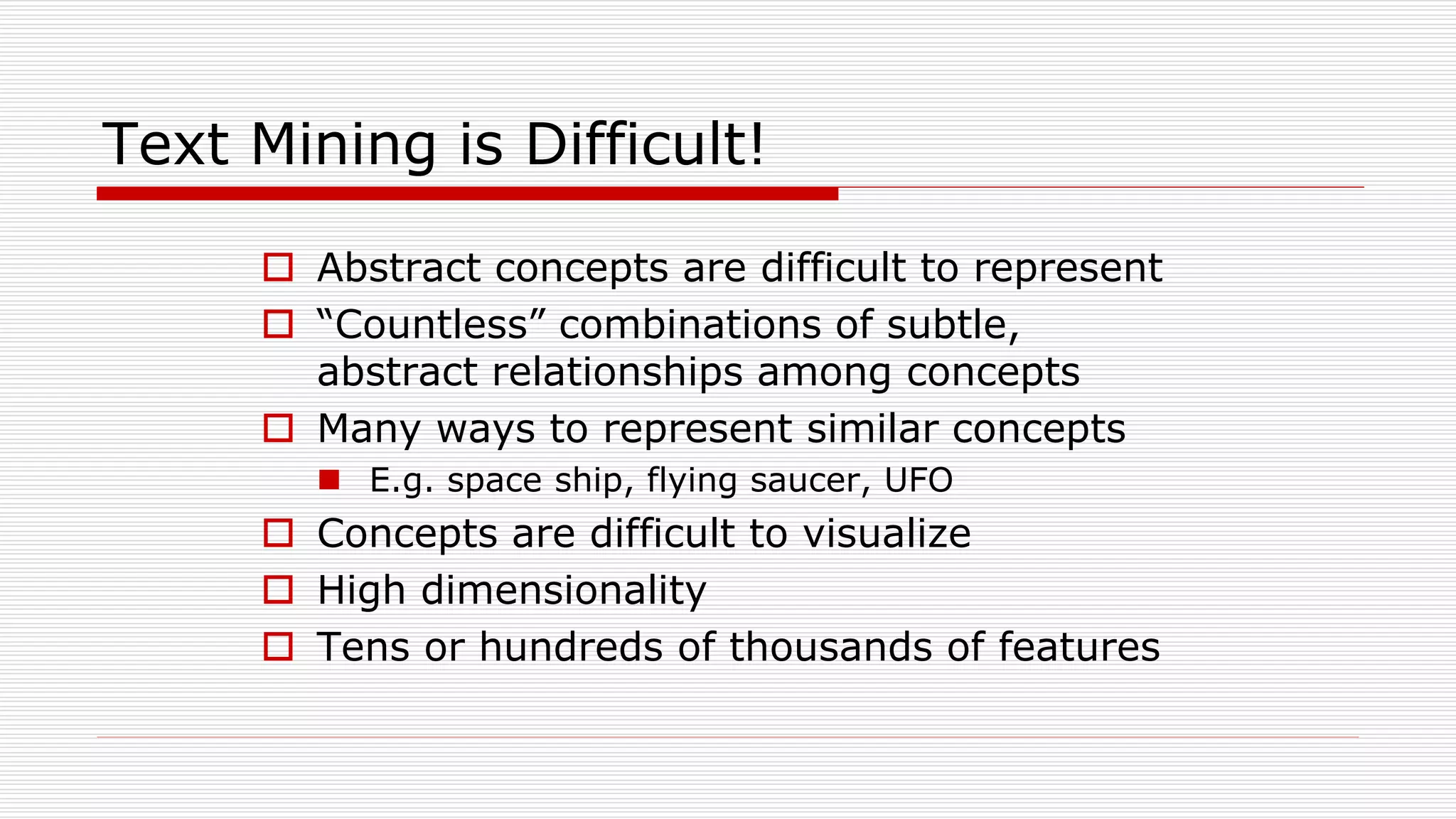 Text Mining is Difficult!
 Abstract concepts are difficult to represent
 “Countless” combinations of subtle,
abstract relationships among concepts
 Many ways to represent similar concepts
 E.g. space ship, flying saucer, UFO
 Concepts are difficult to visualize
 High dimensionality
 Tens or hundreds of thousands of features
 