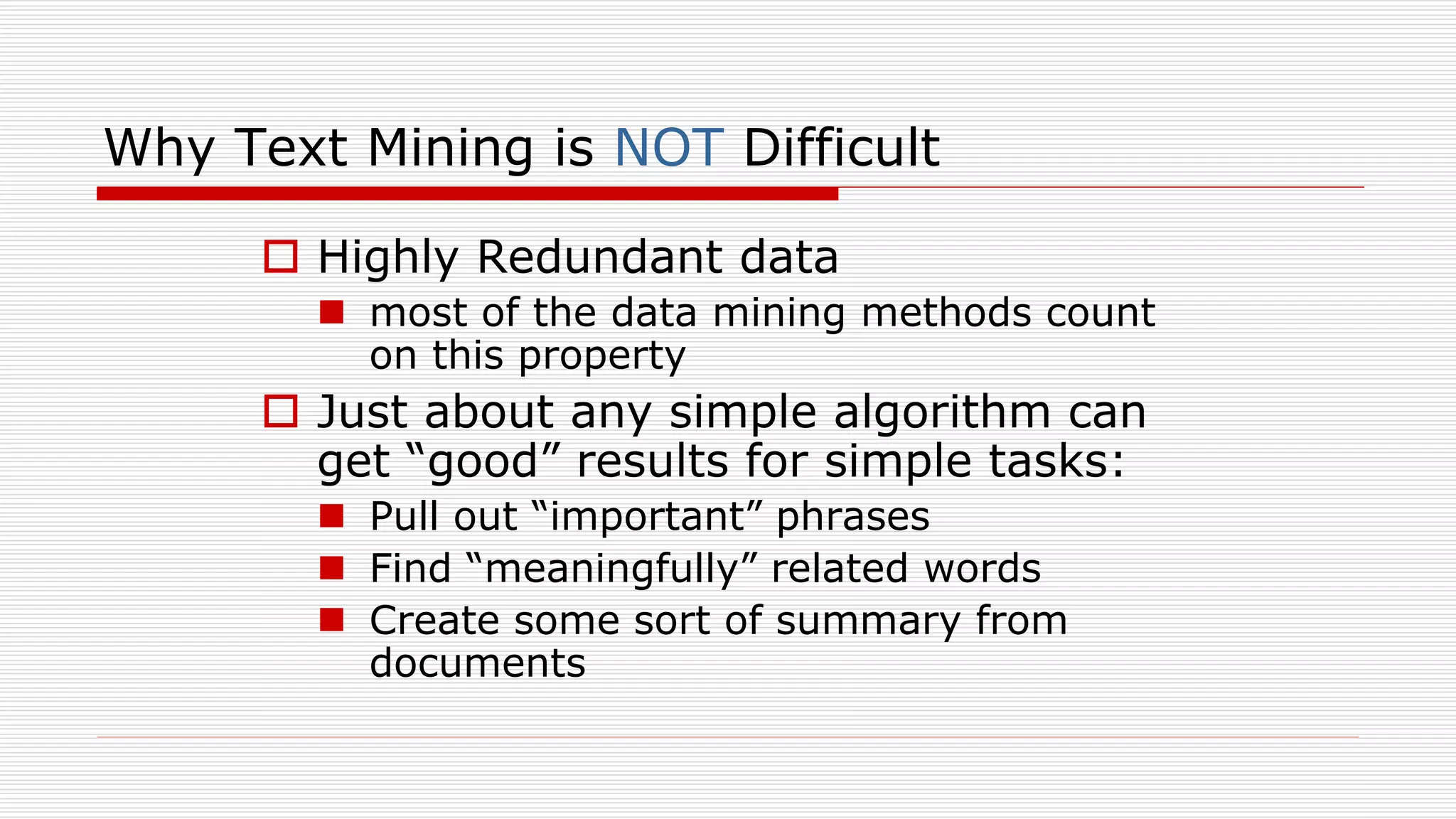 Why Text Mining is NOT Difficult
 Highly Redundant data
 most of the data mining methods count
on this property
 Just about any simple algorithm can
get “good” results for simple tasks:
 Pull out “important” phrases
 Find “meaningfully” related words
 Create some sort of summary from
documents
 
