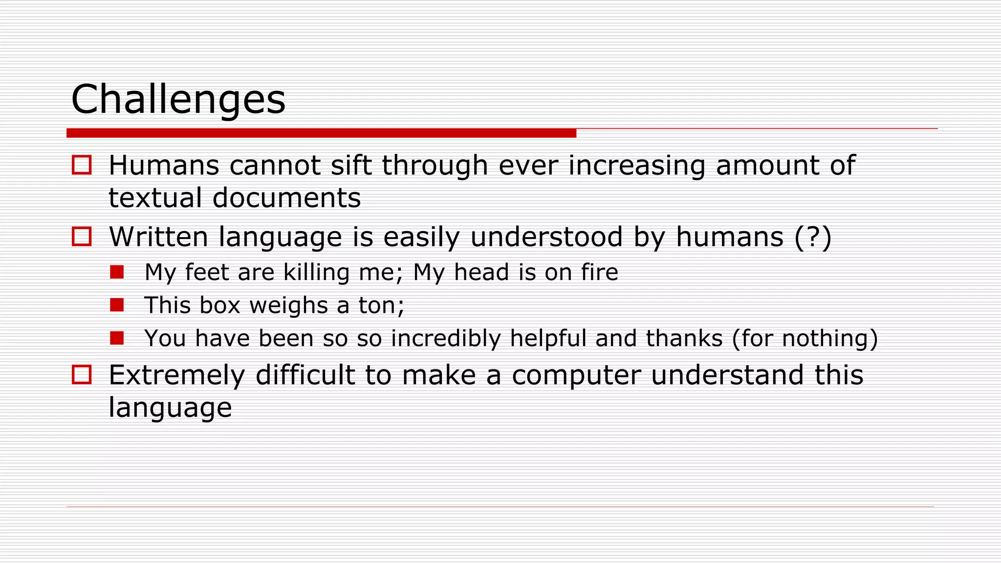 Challenges
 Humans cannot sift through ever increasing amount of
textual documents
 Written language is easily understood by humans (?)
 My feet are killing me; My head is on fire
 This box weighs a ton;
 You have been so so incredibly helpful and thanks (for nothing)
 Extremely difficult to make a computer understand this
language
 