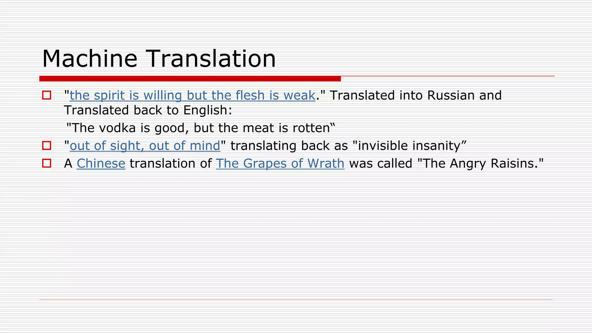 Machine Translation
 "the spirit is willing but the flesh is weak." Translated into Russian and
Translated back to English:
"The vodka is good, but the meat is rotten“
 "out of sight, out of mind" translating back as "invisible insanity”
 A Chinese translation of The Grapes of Wrath was called "The Angry Raisins."
 