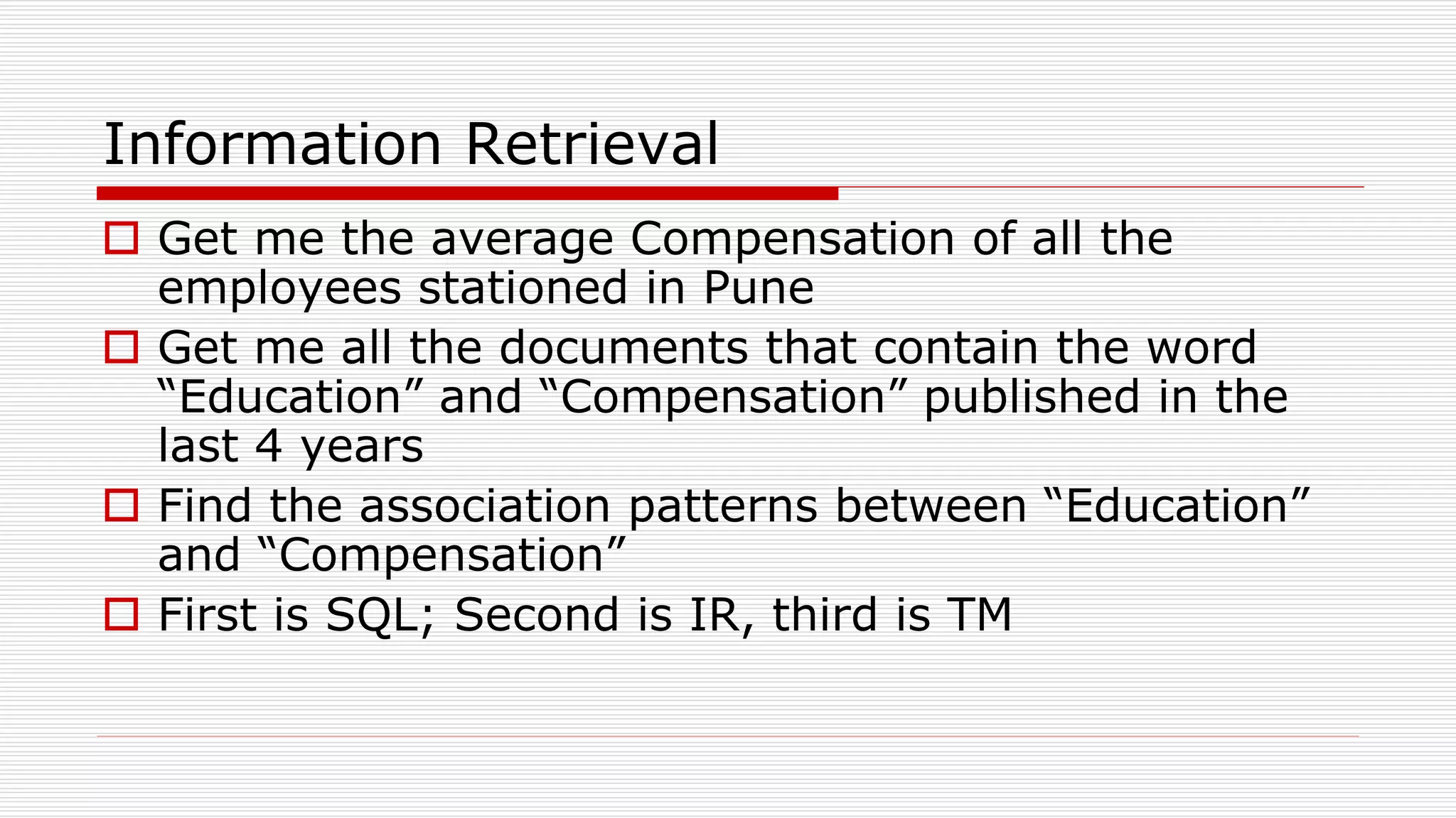 Information Retrieval
 Get me the average Compensation of all the
employees stationed in Pune
 Get me all the documents that contain the word
“Education” and “Compensation” published in the
last 4 years
 Find the association patterns between “Education”
and “Compensation”
 First is SQL; Second is IR, third is TM
 