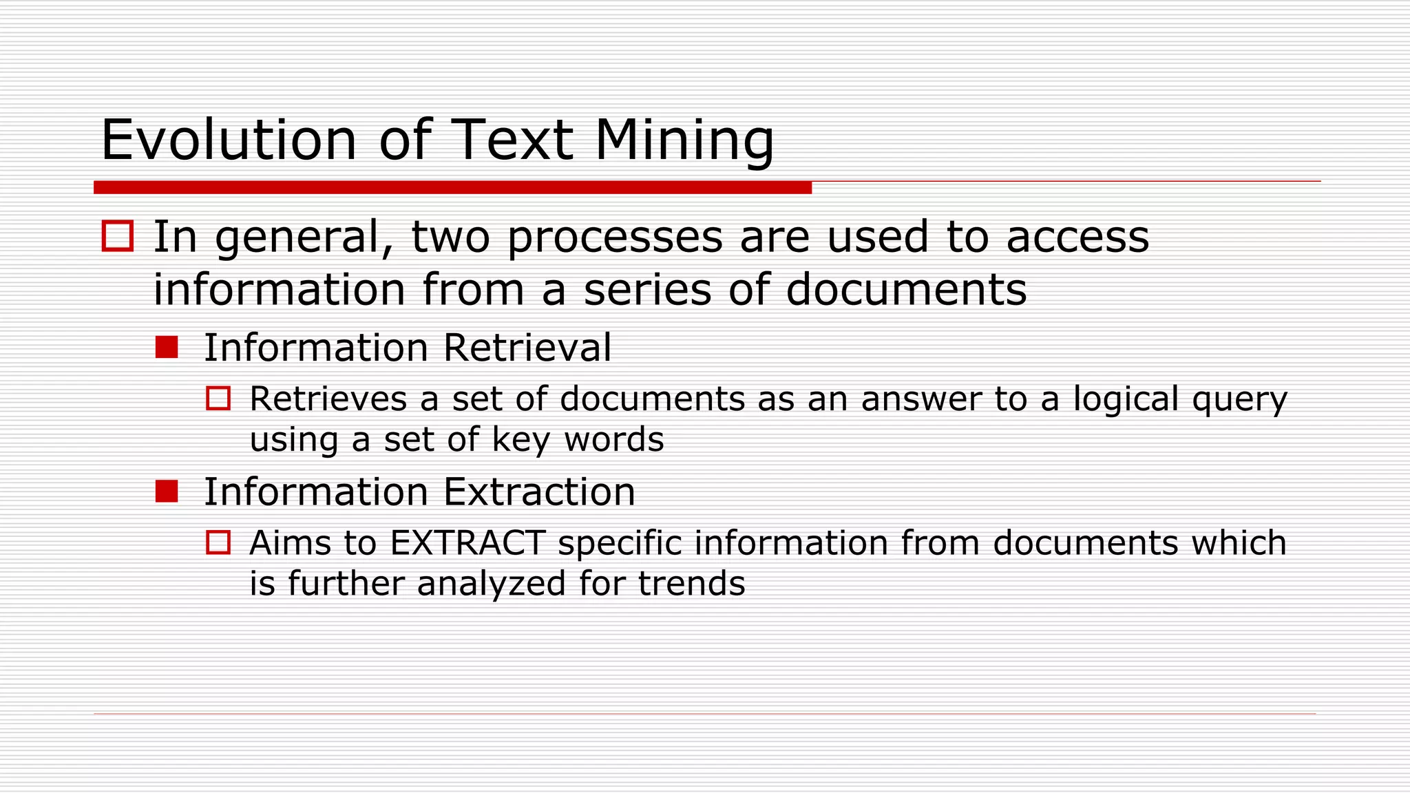 Evolution of Text Mining
 In general, two processes are used to access
information from a series of documents
 Information Retrieval
 Retrieves a set of documents as an answer to a logical query
using a set of key words
 Information Extraction
 Aims to EXTRACT specific information from documents which
is further analyzed for trends
 