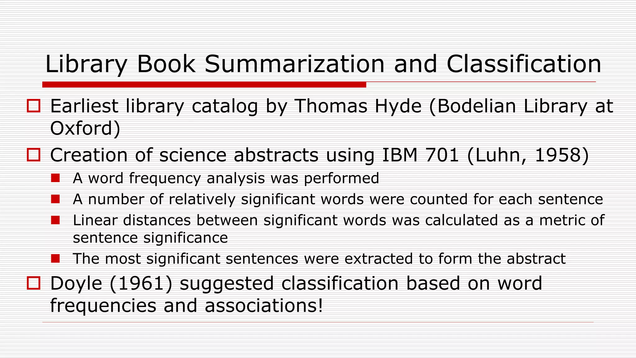 Library Book Summarization and Classification
 Earliest library catalog by Thomas Hyde (Bodelian Library at
Oxford)
 Creation of science abstracts using IBM 701 (Luhn, 1958)
 A word frequency analysis was performed
 A number of relatively significant words were counted for each sentence
 Linear distances between significant words was calculated as a metric of
sentence significance
 The most significant sentences were extracted to form the abstract
 Doyle (1961) suggested classification based on word
frequencies and associations!
 
