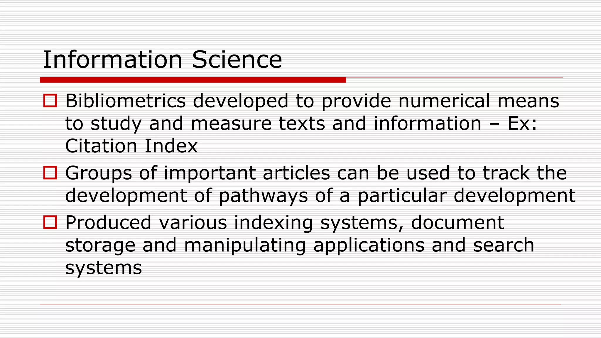 Information Science
 Bibliometrics developed to provide numerical means
to study and measure texts and information – Ex:
Citation Index
 Groups of important articles can be used to track the
development of pathways of a particular development
 Produced various indexing systems, document
storage and manipulating applications and search
systems
 