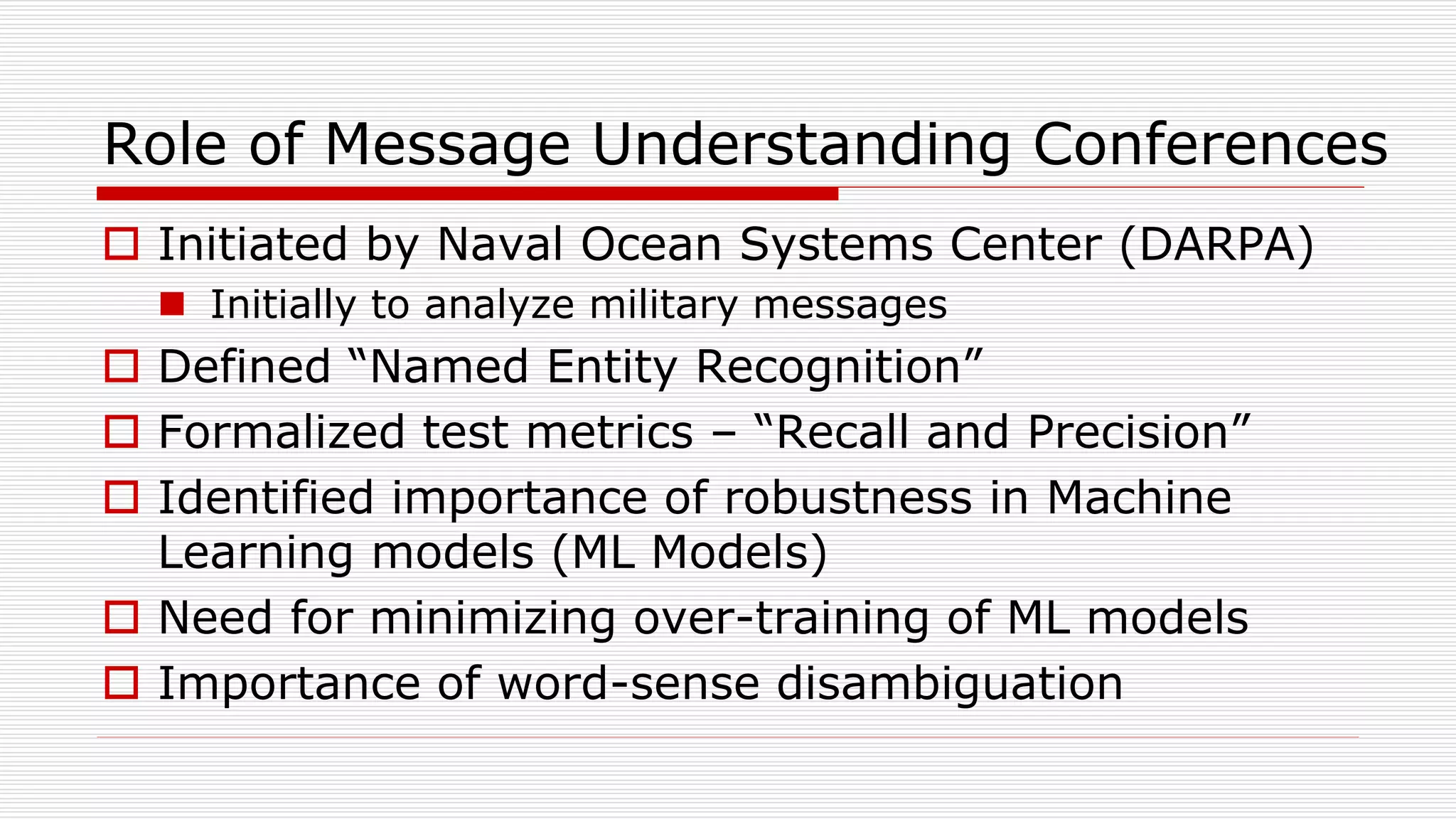 Role of Message Understanding Conferences
 Initiated by Naval Ocean Systems Center (DARPA)
 Initially to analyze military messages
 Defined “Named Entity Recognition”
 Formalized test metrics – “Recall and Precision”
 Identified importance of robustness in Machine
Learning models (ML Models)
 Need for minimizing over-training of ML models
 Importance of word-sense disambiguation
 