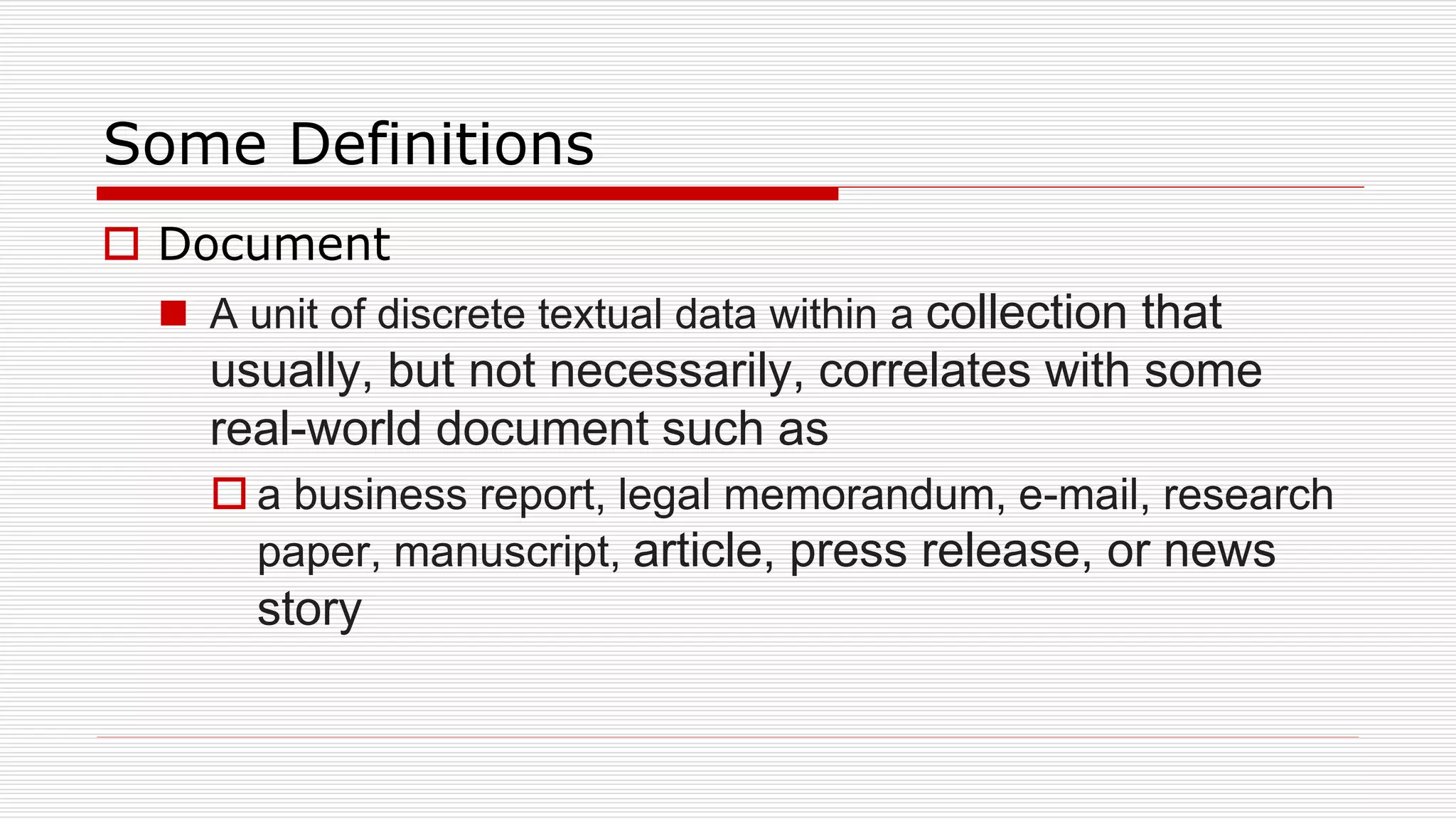 Some Definitions
 Document
 A unit of discrete textual data within a collection that
usually, but not necessarily, correlates with some
real-world document such as
 a business report, legal memorandum, e-mail, research
paper, manuscript, article, press release, or news
story
 