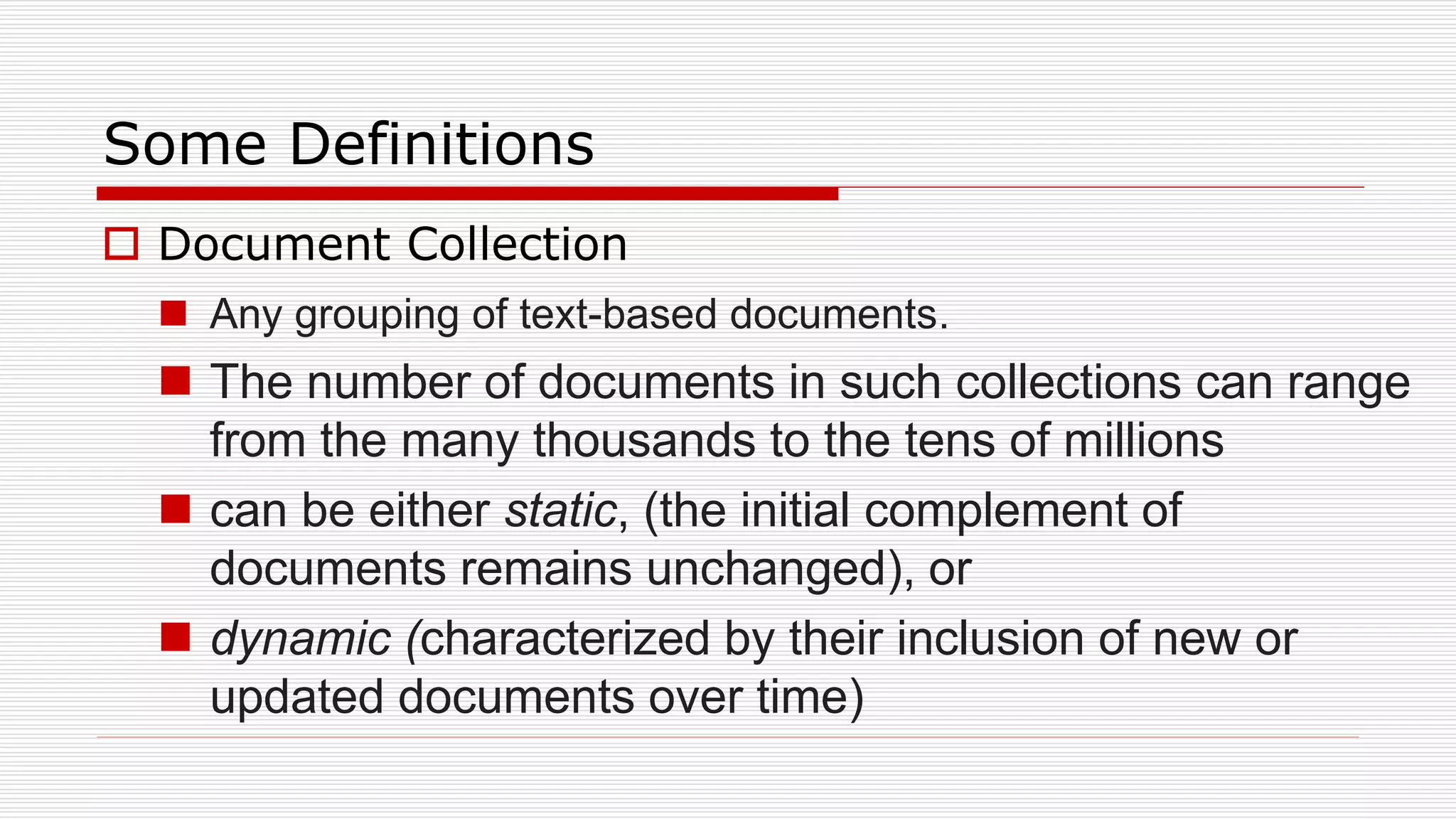 Some Definitions
 Document Collection
 Any grouping of text-based documents.
 The number of documents in such collections can range
from the many thousands to the tens of millions
 can be either static, (the initial complement of
documents remains unchanged), or
 dynamic (characterized by their inclusion of new or
updated documents over time)
 