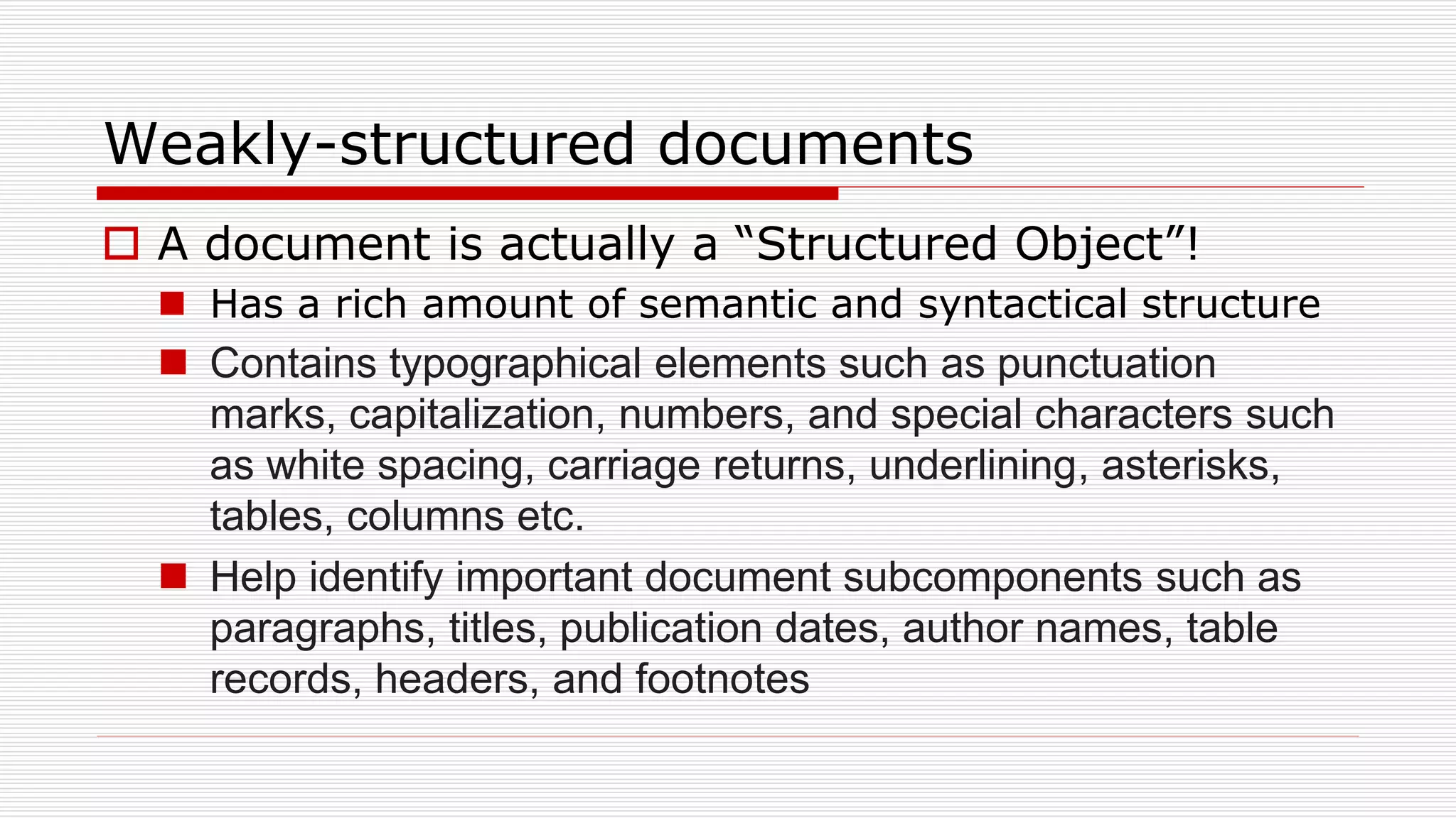 Weakly-structured documents
 A document is actually a “Structured Object”!
 Has a rich amount of semantic and syntactical structure
 Contains typographical elements such as punctuation
marks, capitalization, numbers, and special characters such
as white spacing, carriage returns, underlining, asterisks,
tables, columns etc.
 Help identify important document subcomponents such as
paragraphs, titles, publication dates, author names, table
records, headers, and footnotes
 