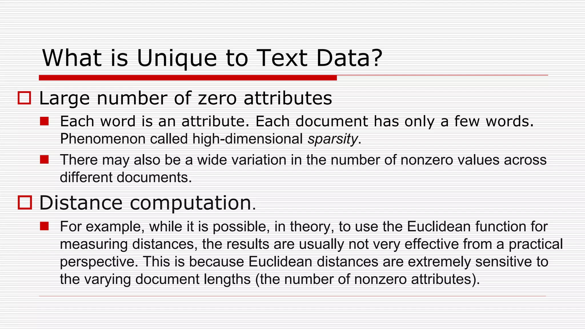 What is Unique to Text Data?
 Large number of zero attributes
 Each word is an attribute. Each document has only a few words.
Phenomenon called high-dimensional sparsity.
 There may also be a wide variation in the number of nonzero values across
different documents.
 Distance computation.
 For example, while it is possible, in theory, to use the Euclidean function for
measuring distances, the results are usually not very effective from a practical
perspective. This is because Euclidean distances are extremely sensitive to
the varying document lengths (the number of nonzero attributes).
 
