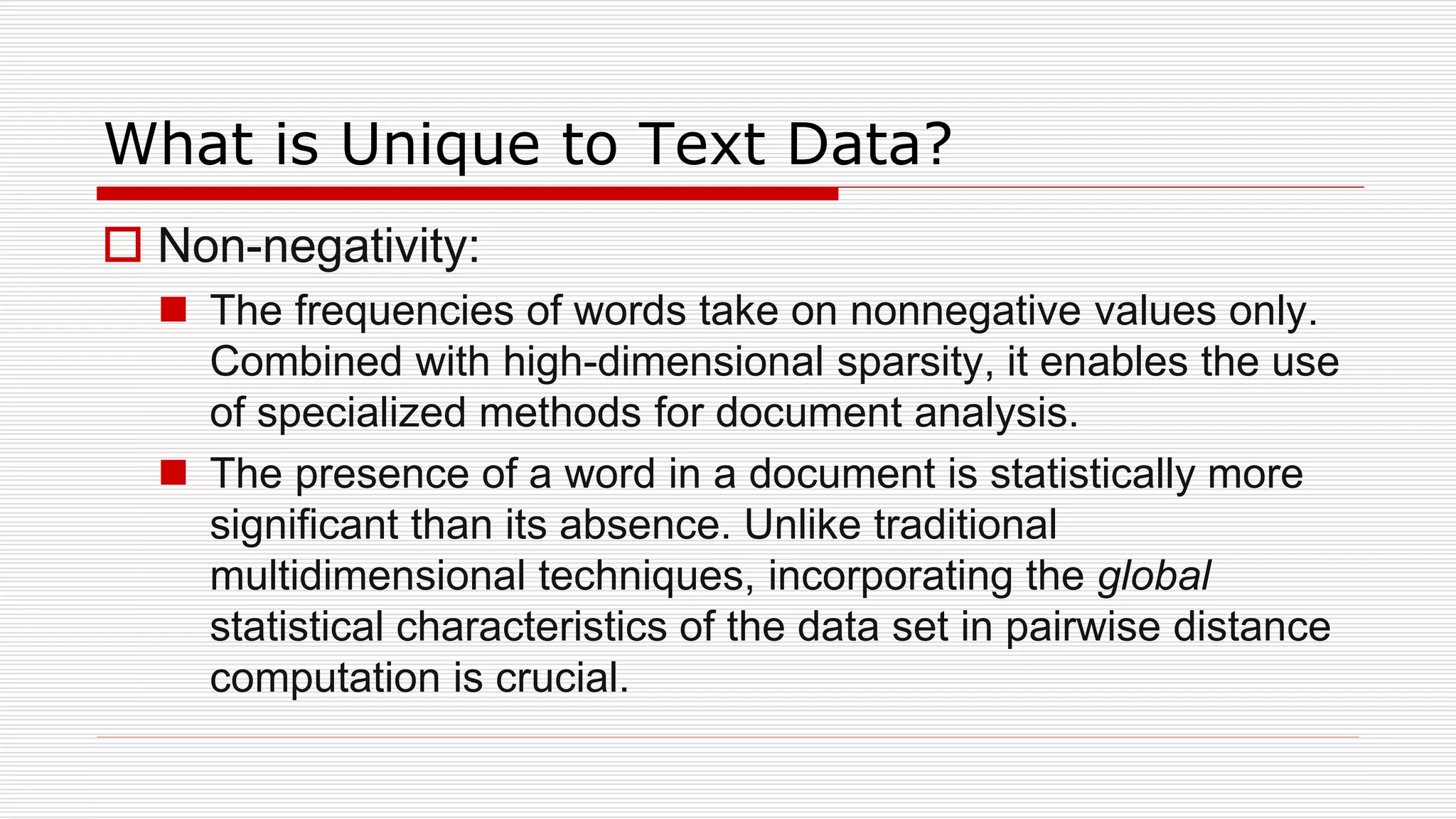 What is Unique to Text Data?
 Non-negativity:
 The frequencies of words take on nonnegative values only.
Combined with high-dimensional sparsity, it enables the use
of specialized methods for document analysis.
 The presence of a word in a document is statistically more
significant than its absence. Unlike traditional
multidimensional techniques, incorporating the global
statistical characteristics of the data set in pairwise distance
computation is crucial.
 