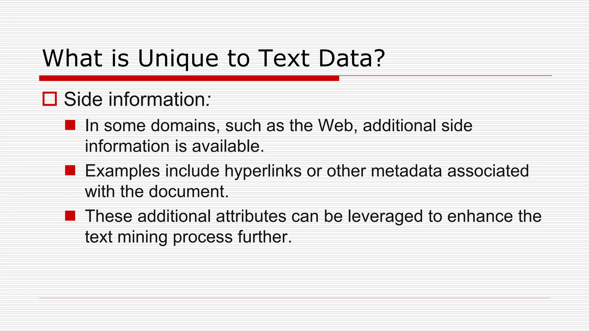 What is Unique to Text Data?
 Side information:
 In some domains, such as the Web, additional side
information is available.
 Examples include hyperlinks or other metadata associated
with the document.
 These additional attributes can be leveraged to enhance the
text mining process further.
 