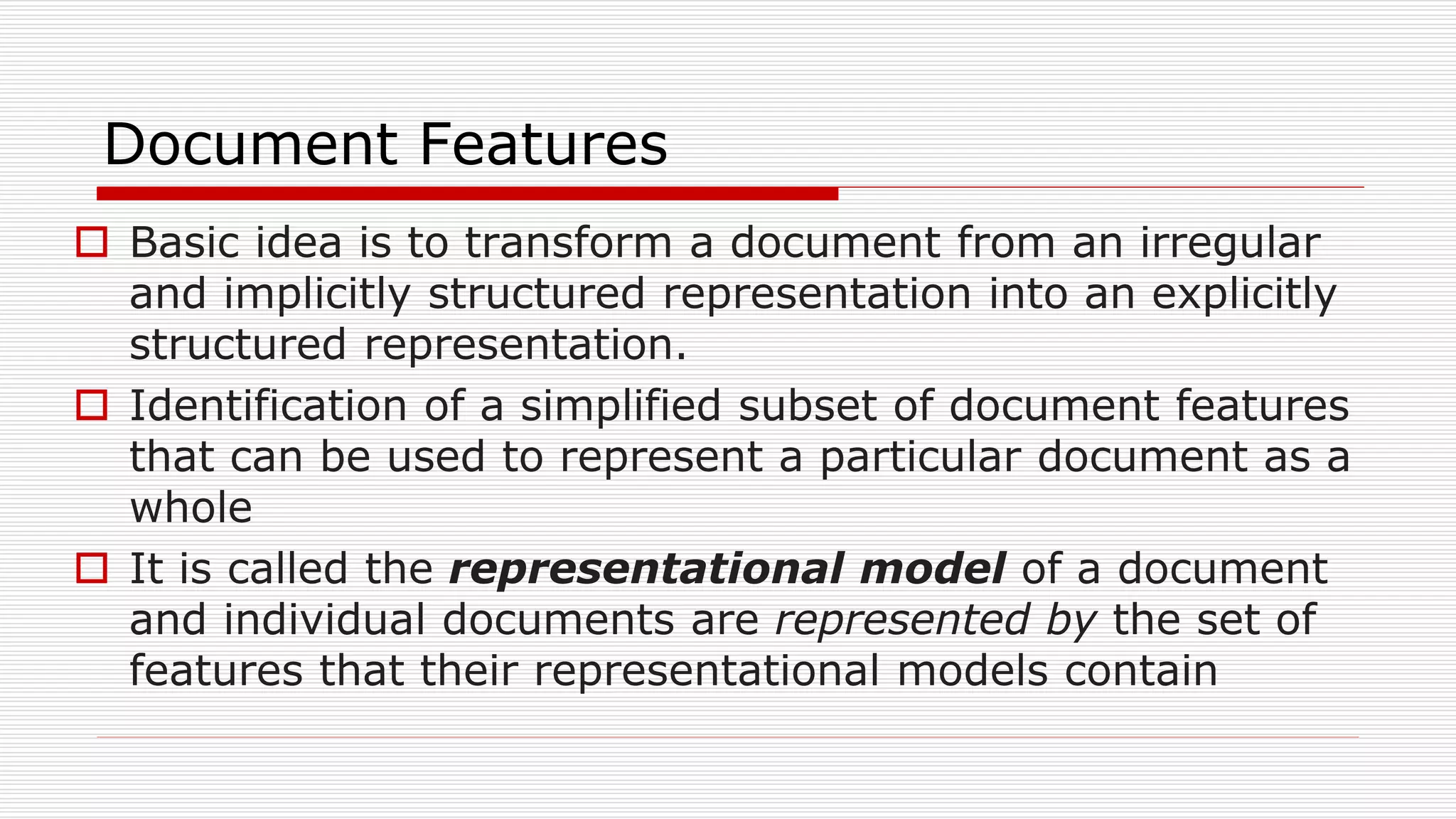 Document Features
 Basic idea is to transform a document from an irregular
and implicitly structured representation into an explicitly
structured representation.
 Identification of a simplified subset of document features
that can be used to represent a particular document as a
whole
 It is called the representational model of a document
and individual documents are represented by the set of
features that their representational models contain
 