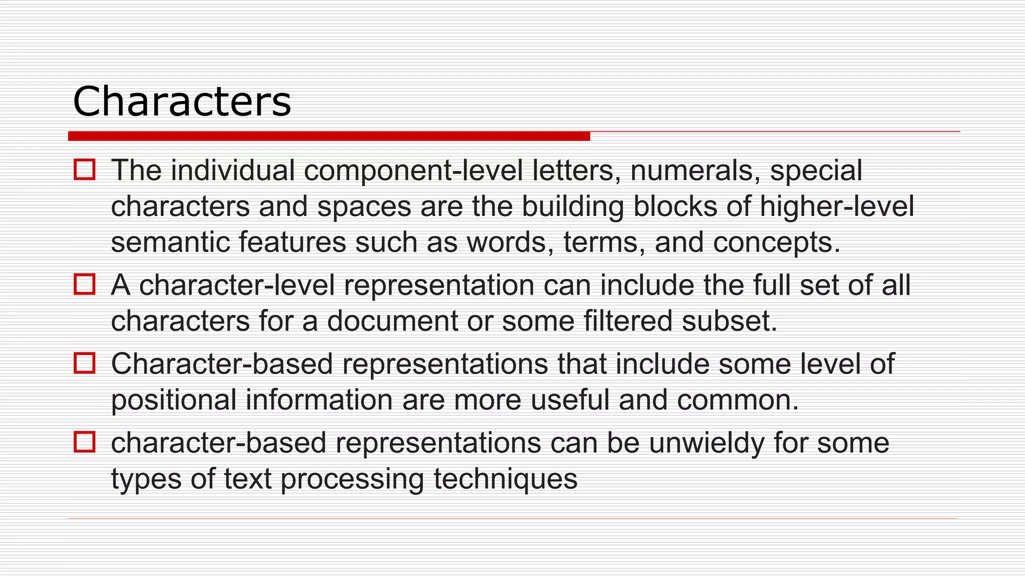 Characters
 The individual component-level letters, numerals, special
characters and spaces are the building blocks of higher-level
semantic features such as words, terms, and concepts.
 A character-level representation can include the full set of all
characters for a document or some filtered subset.
 Character-based representations that include some level of
positional information are more useful and common.
 character-based representations can be unwieldy for some
types of text processing techniques
 