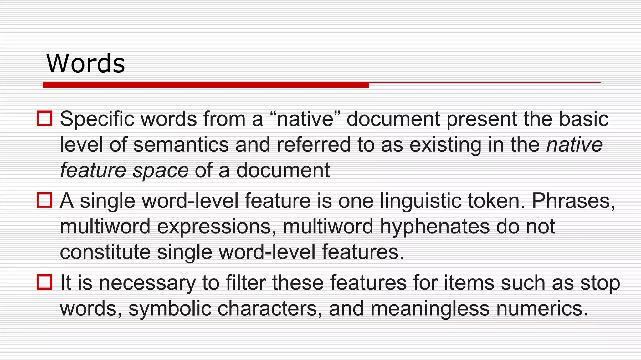 Words
 Specific words from a “native” document present the basic
level of semantics and referred to as existing in the native
feature space of a document
 A single word-level feature is one linguistic token. Phrases,
multiword expressions, multiword hyphenates do not
constitute single word-level features.
 It is necessary to filter these features for items such as stop
words, symbolic characters, and meaningless numerics.
 