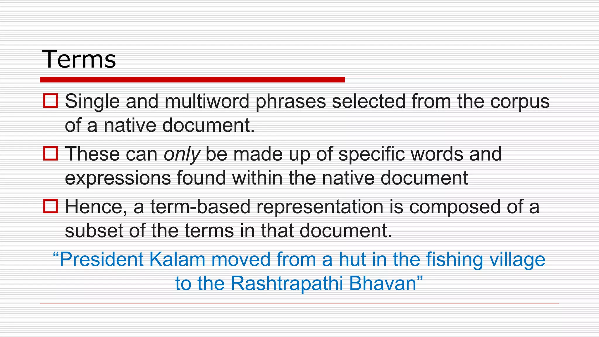 Terms
 Single and multiword phrases selected from the corpus
of a native document.
 These can only be made up of specific words and
expressions found within the native document
 Hence, a term-based representation is composed of a
subset of the terms in that document.
“President Kalam moved from a hut in the fishing village
to the Rashtrapathi Bhavan”
 