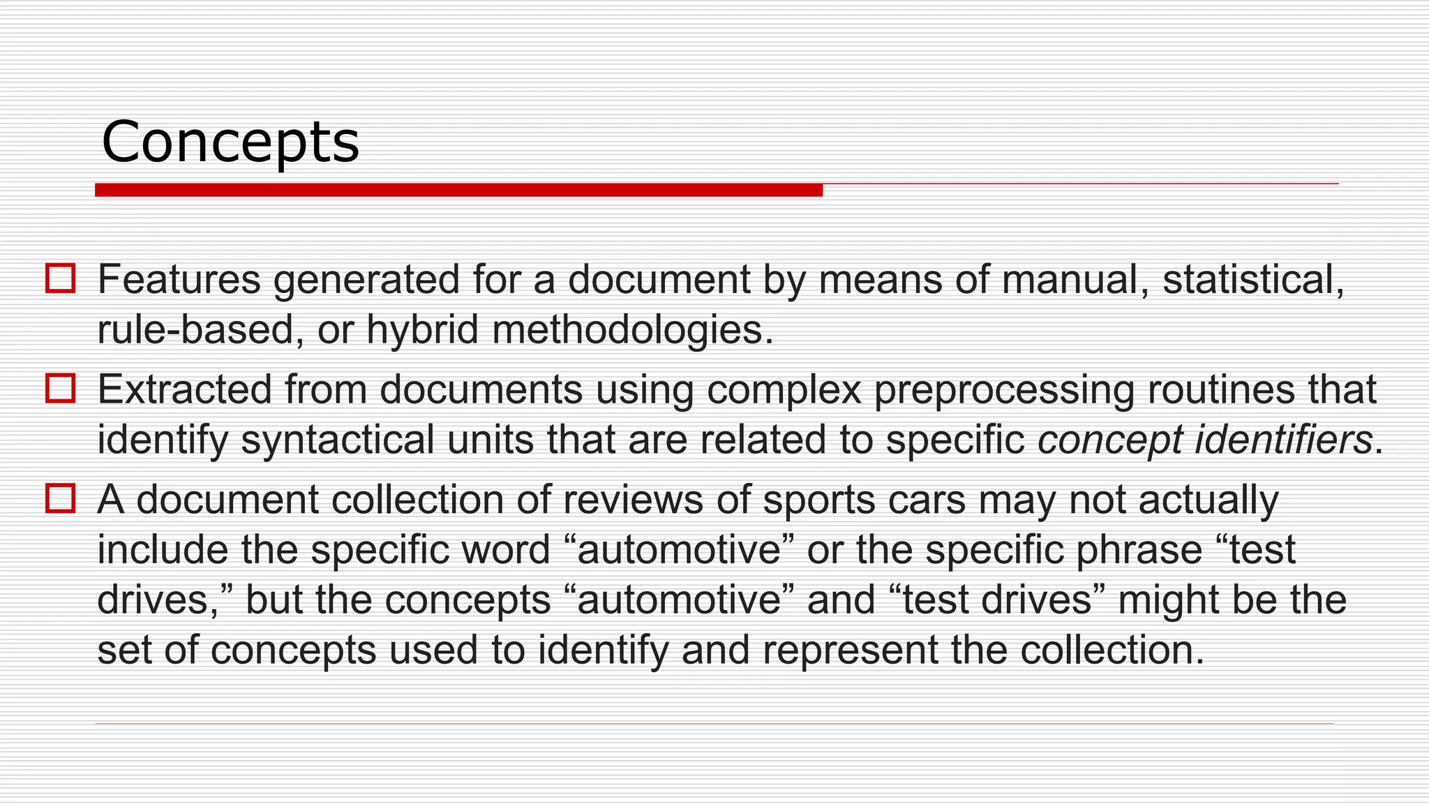 Concepts
 Features generated for a document by means of manual, statistical,
rule-based, or hybrid methodologies.
 Extracted from documents using complex preprocessing routines that
identify syntactical units that are related to specific concept identifiers.
 A document collection of reviews of sports cars may not actually
include the specific word “automotive” or the specific phrase “test
drives,” but the concepts “automotive” and “test drives” might be the
set of concepts used to identify and represent the collection.
 