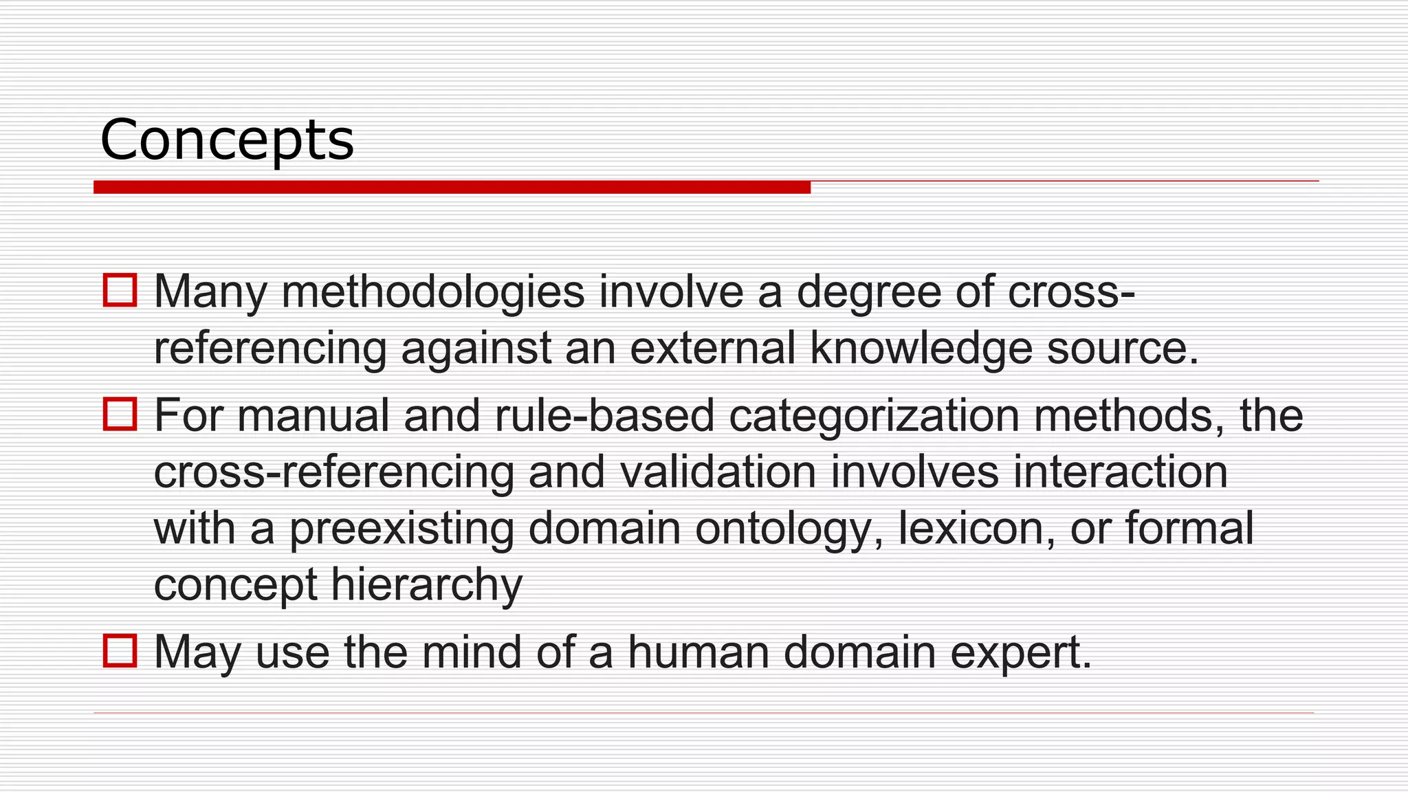 Concepts
 Many methodologies involve a degree of cross-
referencing against an external knowledge source.
 For manual and rule-based categorization methods, the
cross-referencing and validation involves interaction
with a preexisting domain ontology, lexicon, or formal
concept hierarchy
 May use the mind of a human domain expert.
 