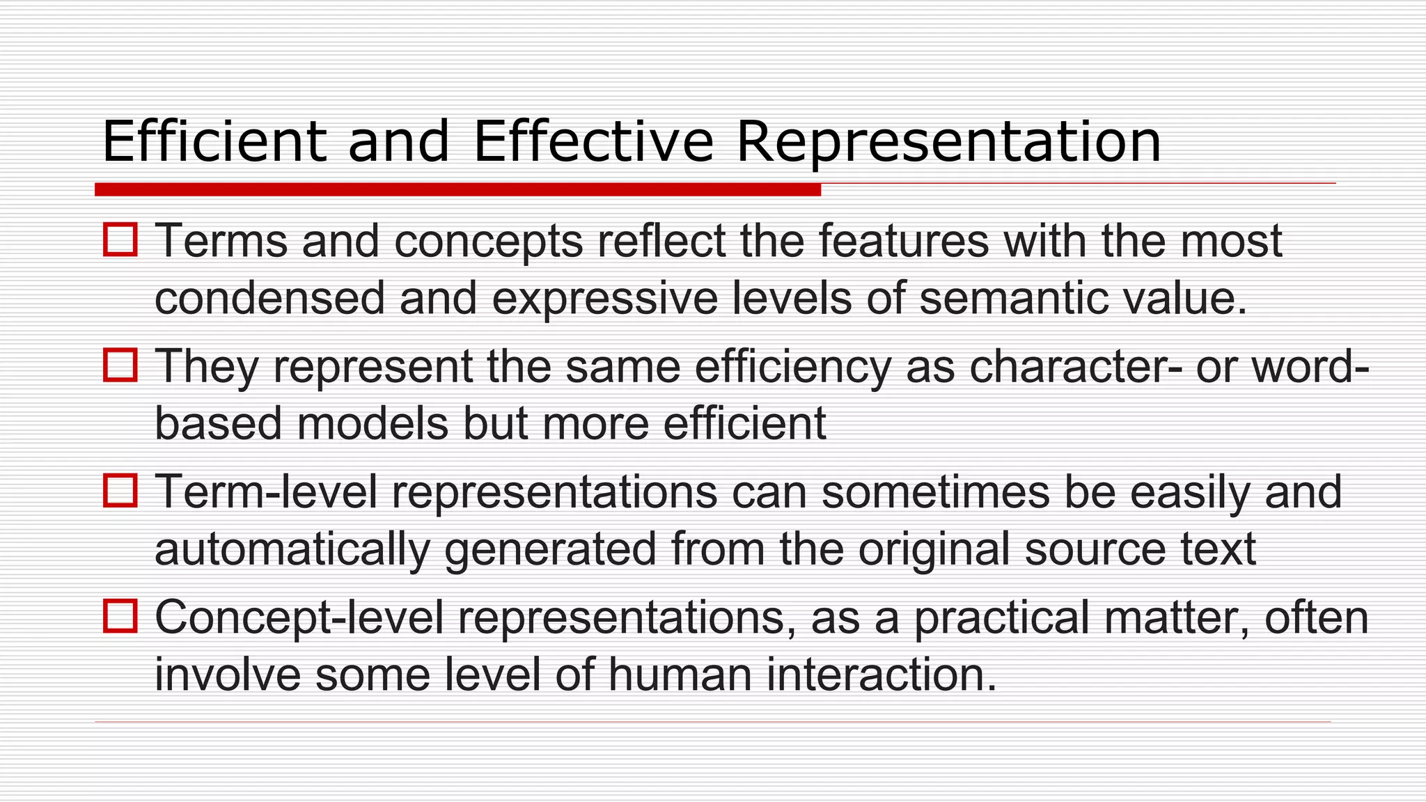 Efficient and Effective Representation
 Terms and concepts reflect the features with the most
condensed and expressive levels of semantic value.
 They represent the same efficiency as character- or word-
based models but more efficient
 Term-level representations can sometimes be easily and
automatically generated from the original source text
 Concept-level representations, as a practical matter, often
involve some level of human interaction.
 