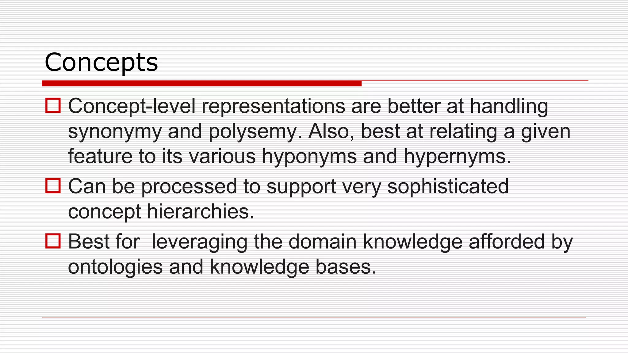 Concepts
 Concept-level representations are better at handling
synonymy and polysemy. Also, best at relating a given
feature to its various hyponyms and hypernyms.
 Can be processed to support very sophisticated
concept hierarchies.
 Best for leveraging the domain knowledge afforded by
ontologies and knowledge bases.
 
