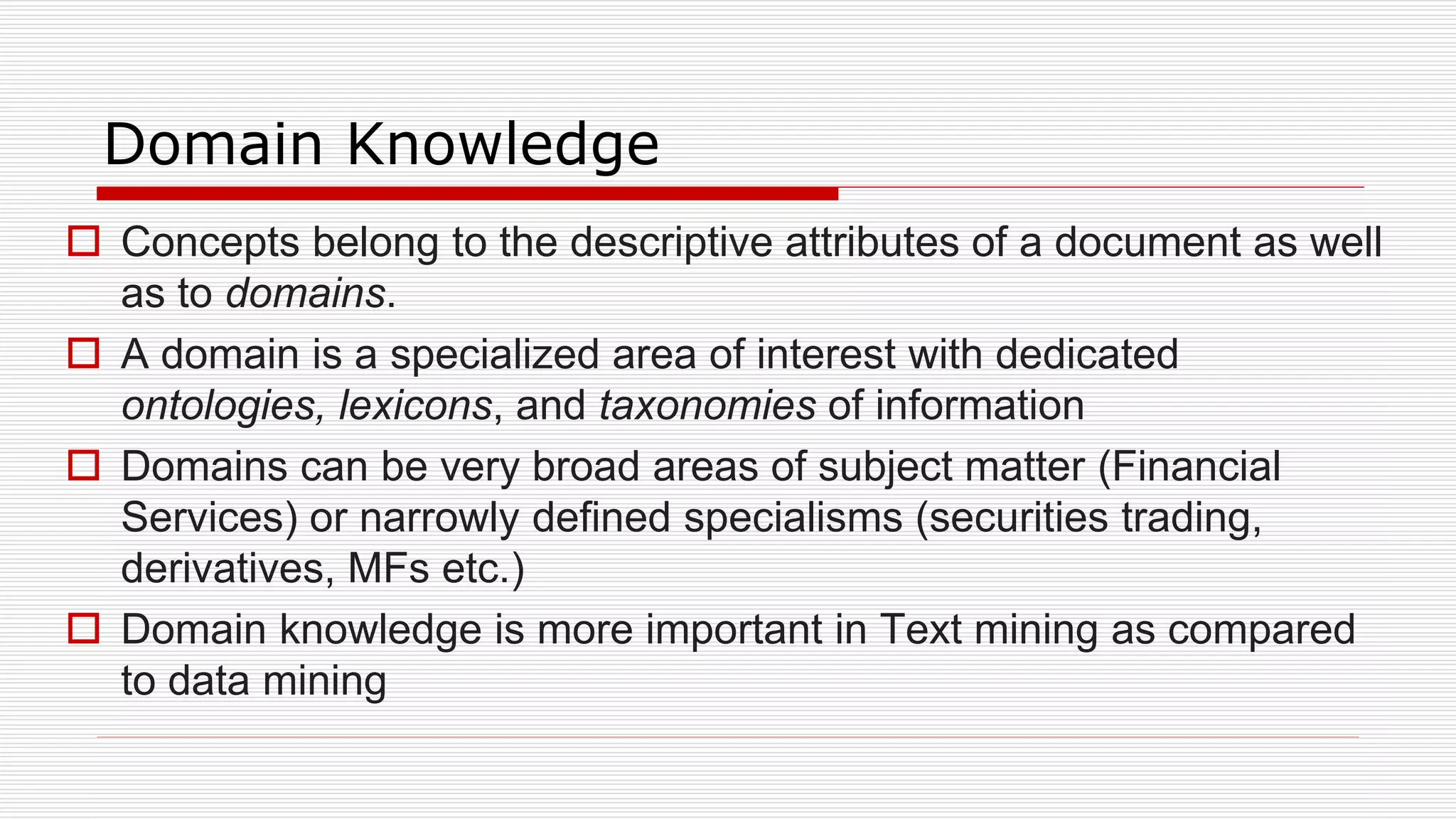 Domain Knowledge
 Concepts belong to the descriptive attributes of a document as well
as to domains.
 A domain is a specialized area of interest with dedicated
ontologies, lexicons, and taxonomies of information
 Domains can be very broad areas of subject matter (Financial
Services) or narrowly defined specialisms (securities trading,
derivatives, MFs etc.)
 Domain knowledge is more important in Text mining as compared
to data mining
 