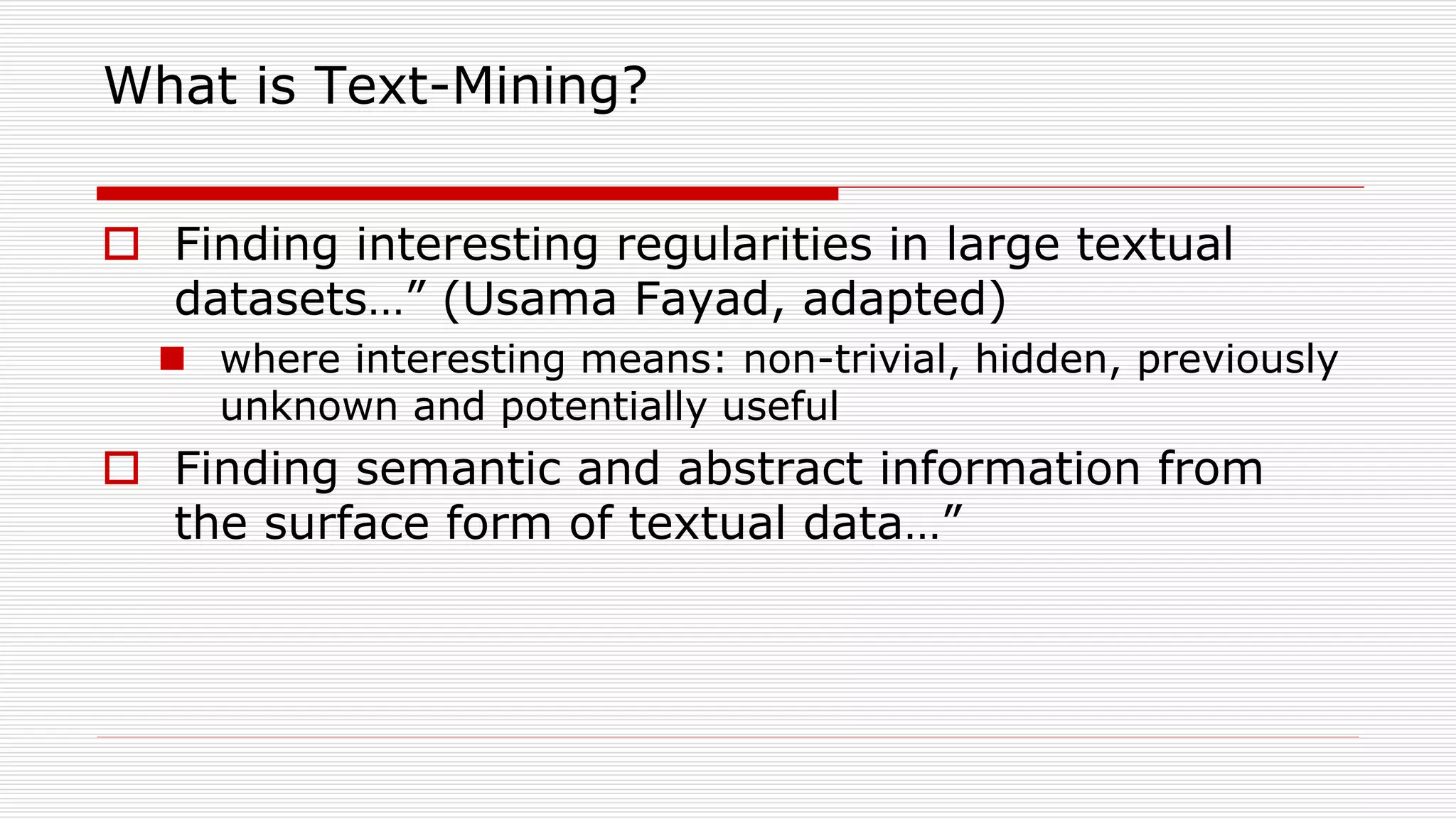 What is Text-Mining?
 Finding interesting regularities in large textual
datasets…” (Usama Fayad, adapted)
 where interesting means: non-trivial, hidden, previously
unknown and potentially useful
 Finding semantic and abstract information from
the surface form of textual data…”
 