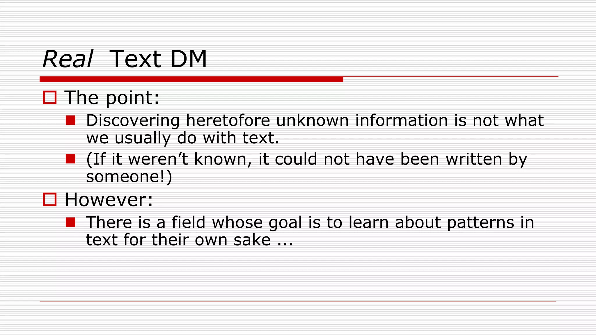 Real Text DM
 The point:
 Discovering heretofore unknown information is not what
we usually do with text.
 (If it weren’t known, it could not have been written by
someone!)
 However:
 There is a field whose goal is to learn about patterns in
text for their own sake ...
 