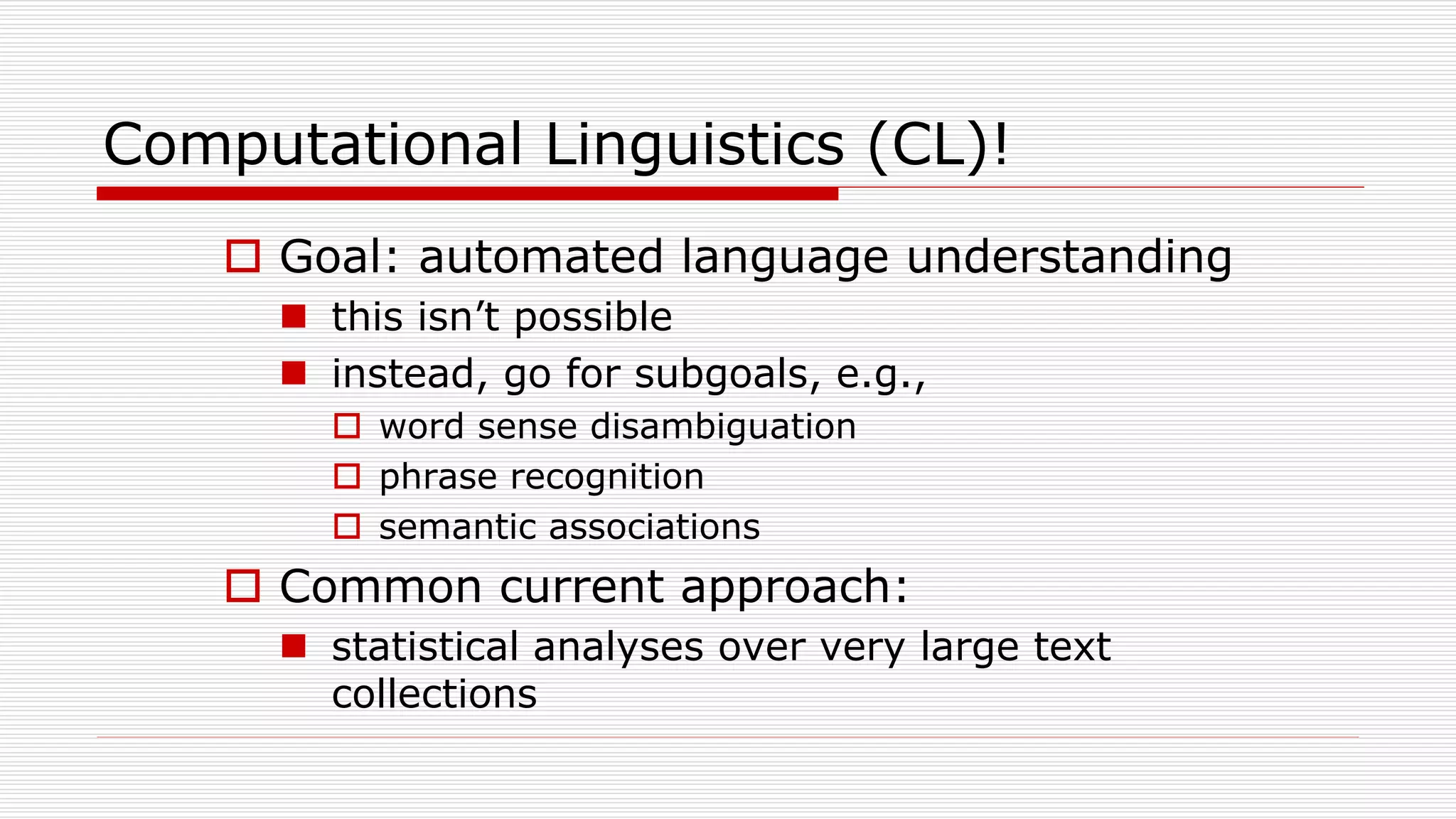 Computational Linguistics (CL)!
 Goal: automated language understanding
 this isn’t possible
 instead, go for subgoals, e.g.,
 word sense disambiguation
 phrase recognition
 semantic associations
 Common current approach:
 statistical analyses over very large text
collections
 