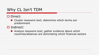 Why CL Isn’t TDM
 Direct:
 Cluster newswire text; determine which terms are
predominant
 Indirect:
 Analyze newswire text; gather evidence about which
countries/alliances are dominating which financial sectors
 