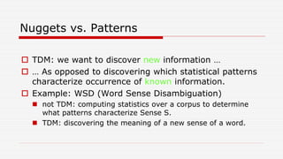 Nuggets vs. Patterns
 TDM: we want to discover new information …
 … As opposed to discovering which statistical patterns
characterize occurrence of known information.
 Example: WSD (Word Sense Disambiguation)
 not TDM: computing statistics over a corpus to determine
what patterns characterize Sense S.
 TDM: discovering the meaning of a new sense of a word.
 