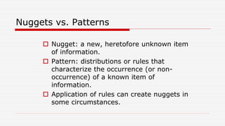 Nuggets vs. Patterns
 Nugget: a new, heretofore unknown item
of information.
 Pattern: distributions or rules that
characterize the occurrence (or non-
occurrence) of a known item of
information.
 Application of rules can create nuggets in
some circumstances.
 