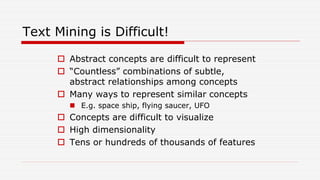 Text Mining is Difficult!
 Abstract concepts are difficult to represent
 “Countless” combinations of subtle,
abstract relationships among concepts
 Many ways to represent similar concepts
 E.g. space ship, flying saucer, UFO
 Concepts are difficult to visualize
 High dimensionality
 Tens or hundreds of thousands of features
 