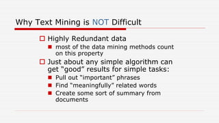 Why Text Mining is NOT Difficult
 Highly Redundant data
 most of the data mining methods count
on this property
 Just about any simple algorithm can
get “good” results for simple tasks:
 Pull out “important” phrases
 Find “meaningfully” related words
 Create some sort of summary from
documents
 