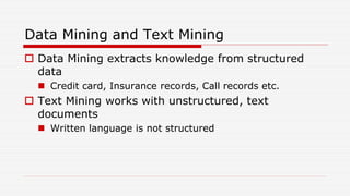 Data Mining and Text Mining
 Data Mining extracts knowledge from structured
data
 Credit card, Insurance records, Call records etc.
 Text Mining works with unstructured, text
documents
 Written language is not structured
 