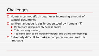 Challenges
 Humans cannot sift through ever increasing amount of
textual documents
 Written language is easily understood by humans (?)
 My feet are killing me; My head is on fire
 This box weighs a ton;
 You have been so so incredibly helpful and thanks (for nothing)
 Extremely difficult to make a computer understand this
language
 
