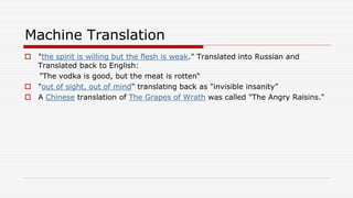Machine Translation
 "the spirit is willing but the flesh is weak." Translated into Russian and
Translated back to English:
"The vodka is good, but the meat is rotten“
 "out of sight, out of mind" translating back as "invisible insanity”
 A Chinese translation of The Grapes of Wrath was called "The Angry Raisins."
 
