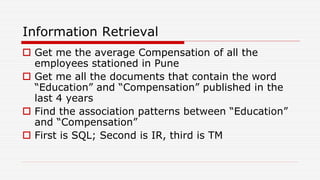 Information Retrieval
 Get me the average Compensation of all the
employees stationed in Pune
 Get me all the documents that contain the word
“Education” and “Compensation” published in the
last 4 years
 Find the association patterns between “Education”
and “Compensation”
 First is SQL; Second is IR, third is TM
 