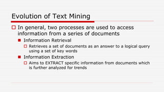 Evolution of Text Mining
 In general, two processes are used to access
information from a series of documents
 Information Retrieval
 Retrieves a set of documents as an answer to a logical query
using a set of key words
 Information Extraction
 Aims to EXTRACT specific information from documents which
is further analyzed for trends
 