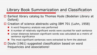 Library Book Summarization and Classification
 Earliest library catalog by Thomas Hyde (Bodelian Library at
Oxford)
 Creation of science abstracts using IBM 701 (Luhn, 1958)
 A word frequency analysis was performed
 A number of relatively significant words were counted for each sentence
 Linear distances between significant words was calculated as a metric of
sentence significance
 The most significant sentences were extracted to form the abstract
 Doyle (1961) suggested classification based on word
frequencies and associations!
 