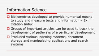 Information Science
 Bibliometrics developed to provide numerical means
to study and measure texts and information – Ex:
Citation Index
 Groups of important articles can be used to track the
development of pathways of a particular development
 Produced various indexing systems, document
storage and manipulating applications and search
systems
 