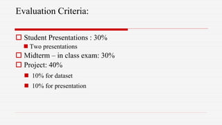 Evaluation Criteria:
 Student Presentations : 30%
 Two presentations
 Midterm – in class exam: 30%
 Project: 40%
 10% for dataset
 10% for presentation
 