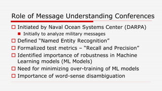 Role of Message Understanding Conferences
 Initiated by Naval Ocean Systems Center (DARPA)
 Initially to analyze military messages
 Defined “Named Entity Recognition”
 Formalized test metrics – “Recall and Precision”
 Identified importance of robustness in Machine
Learning models (ML Models)
 Need for minimizing over-training of ML models
 Importance of word-sense disambiguation
 