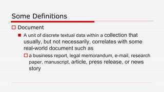 Some Definitions
 Document
 A unit of discrete textual data within a collection that
usually, but not necessarily, correlates with some
real-world document such as
 a business report, legal memorandum, e-mail, research
paper, manuscript, article, press release, or news
story
 