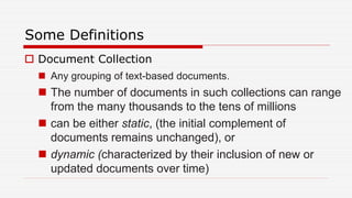 Some Definitions
 Document Collection
 Any grouping of text-based documents.
 The number of documents in such collections can range
from the many thousands to the tens of millions
 can be either static, (the initial complement of
documents remains unchanged), or
 dynamic (characterized by their inclusion of new or
updated documents over time)
 