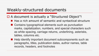 Weakly-structured documents
 A document is actually a “Structured Object”!
 Has a rich amount of semantic and syntactical structure
 Contains typographical elements such as punctuation
marks, capitalization, numbers, and special characters such
as white spacing, carriage returns, underlining, asterisks,
tables, columns etc.
 Help identify important document subcomponents such as
paragraphs, titles, publication dates, author names, table
records, headers, and footnotes
 