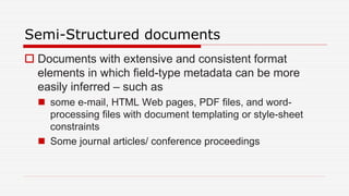 Semi-Structured documents
 Documents with extensive and consistent format
elements in which field-type metadata can be more
easily inferred – such as
 some e-mail, HTML Web pages, PDF files, and word-
processing files with document templating or style-sheet
constraints
 Some journal articles/ conference proceedings
 