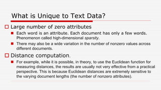 What is Unique to Text Data?
 Large number of zero attributes
 Each word is an attribute. Each document has only a few words.
Phenomenon called high-dimensional sparsity.
 There may also be a wide variation in the number of nonzero values across
different documents.
 Distance computation.
 For example, while it is possible, in theory, to use the Euclidean function for
measuring distances, the results are usually not very effective from a practical
perspective. This is because Euclidean distances are extremely sensitive to
the varying document lengths (the number of nonzero attributes).
 