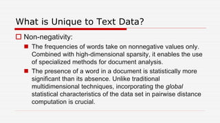 What is Unique to Text Data?
 Non-negativity:
 The frequencies of words take on nonnegative values only.
Combined with high-dimensional sparsity, it enables the use
of specialized methods for document analysis.
 The presence of a word in a document is statistically more
significant than its absence. Unlike traditional
multidimensional techniques, incorporating the global
statistical characteristics of the data set in pairwise distance
computation is crucial.
 